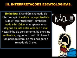 Simbolista. É também chamada de
interpretação idealista ou espiritualista.
Tudo é "espiritualizado", simbólico;
nada é histórico, mas apenas uma
alegoria da luta entre o bem e o mal.
Nessa linha de pensamento, há o ensino
amilenista, segundo o qual não haverá
um período literal de mil anos para o
reinado de Cristo.
 