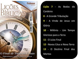 Lição 7 - As Bodas do
Cordeiro
8 - A Grande Tribulação
9 - A Vinda de Jesus em
Glória
10 - Milênio - Um Tempo
Glorioso para a Terra
11 - O Juízo Final
12 - Novos Céus e Nova Terra
13 - O Destino Final dos
Mortos
 