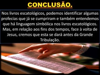 Nos livros escatológicos, podemos identificar algumas
profecias que já se cumpriram e também entendemos
que há linguagem simbólica nos livros escatológicos.
Mas, em relação aos fins dos tempos, face à volta de
Jesus, cremos que esta se dará antes da Grande
Tribulação.
 