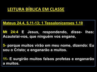 Mateus 24.4, 5,11-13; 1 Tessalonicenses 1.10
Mt 24:4 E Jesus, respondendo, disse- lhes:
Acautelai-vos, que ninguém vos engane,
5- porque muitos virão em meu nome, dizendo: Eu
sou o Cristo; e enganarão a muitos.
11- E surgirão muitos falsos profetas e enganarão
a muitos.
 