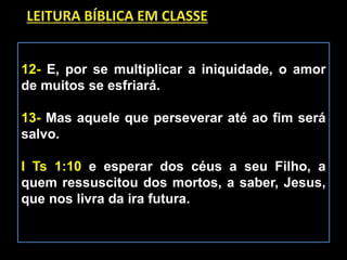 12- E, por se multiplicar a iniquidade, o amor
de muitos se esfriará.
13- Mas aquele que perseverar até ao fim será
salvo.
I Ts 1:10 e esperar dos céus a seu Filho, a
quem ressuscitou dos mortos, a saber, Jesus,
que nos livra da ira futura.
 