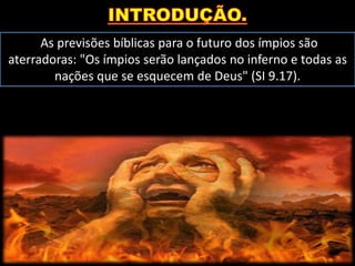 As previsões bíblicas para o futuro dos ímpios são
aterradoras: "Os ímpios serão lançados no inferno e todas as
nações que se esquecem de Deus" (SI 9.17).
 