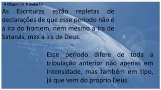 A Origem da Tribulação
As Escrituras estão repletas de
declarações de que esse período não é
a ira do homem, nem mesmo a ira de
Satanás, mas a ira de Deus.
Esse período difere de toda a
tribulação anterior não apenas em
intensidade, mas também em tipo,
já que vem do próprio Deus.
 
