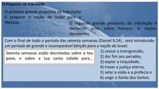 O Propósito da Tribulação
O segundo grande propósito da tribulação é
derramar juízo sobre homens e nações
descrentes.
O primeiro grande propósito da tribulação
é preparar a nação de Israel para o
Messias.
Com o final de todo o período das setenta semanas (Daniel 9.24) , será introduzido
um período de grande e incomparável bênção para a nação de Israel.
1) cessar a transgressão,
2) dar fim aos pecados,
3) expiar a iniquidade,
4) trazer a justiça eterna,
5) selar a visão e a profecia e
6) ungir o Santo dos Santos.
Setenta semanas estão decretadas sobre o teu
povo, e sobre a tua santa cidade para...
 