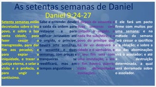 Setenta semanas estão
decretadas sobre o teu
povo, e sobre a tua
santa cidade, para
fazer cessar a
transgressão, para dar
fim aos pecados, e
para expiar a
iniquidade, e trazer a
justiça eterna, e selar a
visão e a profecia, e
para ungir o
santíssimo.
Sabe e entende: desde
a saída da ordem para
restaurar e para
edificar Jerusalém até
o ungido, o príncipe,
haverá sete semanas,
e sessenta e duas
semanas; com praças e
tranqueiras se
reedificará, mas em
tempos angustiosos.
E depois de sessenta e
duas semanas será
cortado o ungido, e
nada lhe subsistirá; e o
povo do príncipe que
há de vir destruirá a
cidade e o santuário, e
o seu fim será com
uma inundação; e até
o fim haverá guerra;
estão determinadas
assolações.
E ele fará um pacto
firme com muitos por
uma semana; e na
metade da semana
fará cessar o sacrifício
e a oblação; e sobre a
asa das abominações
virá o assolador; e até
a destruição
determinada, a qual
será derramada sobre
o assolador.
As setentas semanas de Daniel
Daniel 9:24-27
 