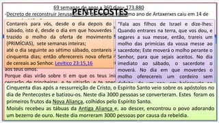 69 semanas de anos x 360 dias= 173.880
-Decreto de reconstruir Jerusalém : 1º de Nisã no vigésimo ano de Artaxerxes caiu em 14 de
março de 445 aC.
-Entrada de Jesus em Jerusalém : 10 de Nisã, Semana da Paixão, foi no dia 6 de abril de 32 dC
Semana da Paixão
E quando chegou perto e viu a cidade, chorou sobre ela,
dizendo: Ah! se tu conhecesses, ao menos neste dia, o
que te poderia trazer a paz! mas agora isso está encoberto
aos teus olhos.
Porque dias virão sobre ti em que os teus inimigos te
cercarão de trincheiras, e te sitiarão, e te apertarão de
todos os lados,
e te derribarão, a ti e aos teus filhos que dentro de ti
estiverem; e não deixarão em ti pedra sobre pedra,
porque não conheceste o tempo da tua visitação.
Lucas 19:41-44
E depois de sessenta e duas
semanas será cortado o
ungido, e nada lhe
subsistirá; e o povo do
príncipe que há de vir
destruirá a cidade e o
santuário, e o seu fim será
com uma inundação; e até o
fim haverá guerra; estão
determinadas assolações.
Daniel 9:26
Contareis para vós, desde o dia depois do
sábado, isto é, desde o dia em que houverdes
trazido o molho da oferta de movimento
(PRIMÍCIAS), sete semanas inteiras;
até o dia seguinte ao sétimo sábado, contareis
cinquenta dias; então oferecereis nova oferta
de cereais ao Senhor. Levítico 23:15,16
PENTECOSTES
“Fala aos filhos de Israel e dize-lhes:
Quando entrares na terra, que vos dou, e
segares a sua messe, então, trareis um
molho das primícias da vossa messe ao
sacerdote; Este moverá o molho perante o
Senhor, para que sejais aceitos. No dia
imediato ao sábado, o sacerdote o
moverá. No dia em que moverdes o
molho oferecereis um cordeiro sem
defeito, de um ano, em holocausto ao
Senhor” (Lv 23.10-12).Cinquenta dias após a ressurreição de Cristo, o Espírito Santo veio sobre os apóstolos no
dia de Pentecostes e batizou-os. Neste dia 3000 pessoas se converteram. Estes foram os
primeiros frutos da Nova Aliança, colhidos pelo Espírito Santo.
Moisés recebeu as tábuas da Antiga Aliança e, ao descer, encontrou o povo adorando
um bezerro de ouro. Neste dia morreram 3000 pessoas por causa da rebeldia.
 