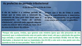 As profecias do período tribulacional
O Dia do Senhor e O Dia de Cristo
O dia do Senhor é o extenso período de
tempo que se inicia com a retomada do
tratamento de Deus para com Israel após o
arrebatamento no início do período
tribulacional, passando pelo segundo advento
e pela era milenar até a criação do novo céu e
da nova terra depois do milênio.
Sempre que o dia de Cristo é usado,
refere-se especificamente à expectativa
da igreja, sua translação, sua glorificação
e seu exame para receber os galardões.
“Porque não quero, irmãos, que ignoreis este mistério {para que não presumais de vós
mesmos}: que o endurecimento veio em parte sobre Israel, até que a plenitude dos gentios
haja entrado; e assim todo o Israel será salvo, como está escrito(Is 59:20): Virá de Sião o
Libertador, e desviará de Jacó as impiedades; (Jer.31:33) e este será o meu pacto com eles,
quando eu tirar os seus pecados.” Rom 11:25-27
 