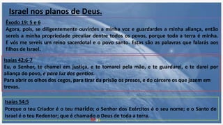 Israel nos planos de Deus.
Isaías 42:6-7
Eu, o Senhor, te chamei em justiça, e te tomarei pela mão, e te guardarei, e te darei por
aliança do povo, e para luz dos gentios.
Para abrir os olhos dos cegos, para tirar da prisão os presos, e do cárcere os que jazem em
trevas.
Isaías 54:5
Porque o teu Criador é o teu marido; o Senhor dos Exércitos é o seu nome; e o Santo de
Israel é o teu Redentor; que é chamado o Deus de toda a terra.
Êxodo 19: 5 e 6
Agora, pois, se diligentemente ouvirdes a minha voz e guardardes a minha aliança, então
sereis a minha propriedade peculiar dentre todos os povos, porque toda a terra é minha.
E vós me sereis um reino sacerdotal e o povo santo. Estas são as palavras que falarás aos
filhos de Israel.
Mas ...
 