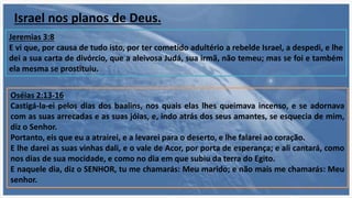 Jeremias 3:8
E vi que, por causa de tudo isto, por ter cometido adultério a rebelde Israel, a despedi, e lhe
dei a sua carta de divórcio, que a aleivosa Judá, sua irmã, não temeu; mas se foi e também
ela mesma se prostituiu.
Oséias 2:13-16
Castigá-la-ei pelos dias dos baalins, nos quais elas lhes queimava incenso, e se adornava
com as suas arrecadas e as suas jóias, e, indo atrás dos seus amantes, se esquecia de mim,
diz o Senhor.
Portanto, eis que eu a atrairei, e a levarei para o deserto, e lhe falarei ao coração.
E lhe darei as suas vinhas dali, e o vale de Acor, por porta de esperança; e ali cantará, como
nos dias de sua mocidade, e como no dia em que subiu da terra do Egito.
E naquele dia, diz o SENHOR, tu me chamarás: Meu marido; e não mais me chamarás: Meu
senhor.
Israel nos planos de Deus.
 