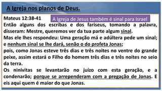 A Igreja é de Jesus
Efésios 5:23
“porque o marido é a cabeça da mulher, como também Cristo é
a cabeça da igreja, sendo ele próprio o Salvador do corpo.”
É noiva e futura esposa
de Jesus
Romanos 11:13-14
“Mas é a vós, gentios, que falo; e, porquanto sou apóstolo dos
gentios, glorifico o meu ministério, para ver se de algum modo
posso incitar à emulação os da minha raça e salvar alguns
deles.”
É exemplo para Israel
imitar
Mateus 16:18
“Pois também eu te digo que tu és Pedro, e sobre esta pedra
edificarei a minha igreja, e as portas do inferno não
prevalecerão contra ela;”
Mateus 12:38-41
Então alguns dos escribas e dos fariseus, tomando a palavra,
disseram: Mestre, queremos ver da tua parte algum sinal.
Mas ele lhes respondeu: Uma geração má e adúltera pede um sinal;
e nenhum sinal se lhe dará, senão o do profeta Jonas;
pois, como Jonas esteve três dias e três noites no ventre do grande
peixe, assim estará o Filho do homem três dias e três noites no seio
da terra.
Os ninivitas se levantarão no juízo com esta geração, e a
condenarão; porque se arrependeram com a pregação de Jonas. E
eis aqui quem é maior do que Jonas.
A Igreja de Jesus também é sinal para Israel
A Igreja nos planos de Deus.
 