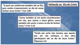 ”O qual vos confirmará também até ao fim,
para serdes irrepreensíveis no dia de nosso
Senhor Jesus Cristo.” I Cor 1:08
“Como também já em parte reconhecestes
em nós, que somos a vossa glória, como
também vós sereis a nossa no dia do Senhor
Jesus.” II Cor 1:14
“Tendo por certo isto mesmo, que aquele
que em vós começou a boa obra
aperfeiçoará até ao dia de Jesus Cristo;”
Filipenses 1:6
Voltando ao Dia de Cristo
 