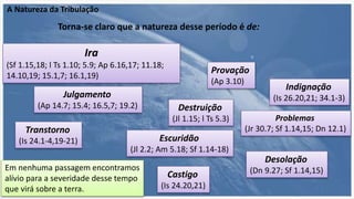 A Natureza da Tribulação
Torna-se claro que a natureza desse período é de:
Ira
(Sf 1.15,18; l Ts 1.10; 5.9; Ap 6.16,17; 11.18;
14.10,19; 15.1,7; 16.1,19)
Julgamento
(Ap 14.7; 15.4; 16.5,7; 19.2)
Indignação
(Is 26.20,21; 34.1-3)
Provação
(Ap 3.10)
Problemas
(Jr 30.7; Sf 1.14,15; Dn 12.1)
Destruição
(Jl 1.15; l Ts 5.3)
Escuridão
(Jl 2.2; Am 5.18; Sf 1.14-18)
Desolação
(Dn 9.27; Sf 1.14,15)
Transtorno
(Is 24.1-4,19-21)
Castigo
(Is 24.20,21)
Em nenhuma passagem encontramos
alívio para a severidade desse tempo
que virá sobre a terra.
 