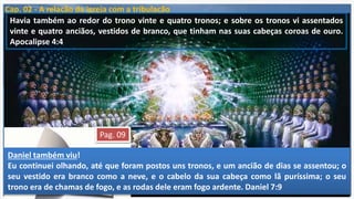 Cap. 02 - A relação da igreja com a tribulação
O capítulo 4 de Apocalipse inicia-se com "depois destas cousas" (meta tauta).
As mesmas palavras em Apoc. 1:19:
"as coisas que viste" (passado – a visão de Jesus),
"as coisas que são" (presente e as sete igrejas da Ásia) e
"as coisas que hão de acontecer depois destas" (meta tauta) que incluem tudo
que irá acontecer (futuro) do cap. 4 ao 22.
Quando João, em Apoc. 4:01, é levado em espírito para os céus, vê o trono e
Aquele que ocupa o trono.
Então vê, no verso 04, 24 seres assentados, que estão associados Aquele que
está no trono e são chamados vinte e quatro anciãos.
.“Logo muito mais agora, tendo sido justificados pelo seu
Sangue, seremos por ele salvos da ira” (Rm5.9)
. “E esperar dos céus a seu Filho, a quem ressuscitou dentre os
mortos, a saber, Jesus, que nos livra da ira futura” (1Ts1.10)
.“Porque Deus não nos destinou para a ira, mas para a aquisição
da salvação, por nosso Senhor Jesus Cristo” (1Ts 5.9)Pag. 09
Havia também ao redor do trono vinte e quatro tronos; e sobre os tronos vi assentados
vinte e quatro anciãos, vestidos de branco, que tinham nas suas cabeças coroas de ouro.
Apocalipse 4:4
Sua posição: Assentados em tronos ao redor do trono do Senhor!Suas vestes brancasSuas coroas
Daniel também viu!
Eu continuei olhando, até que foram postos uns tronos, e um ancião de dias se assentou; o
seu vestido era branco como a neve, e o cabelo da sua cabeça como lã puríssima; o seu
trono era de chamas de fogo, e as rodas dele eram fogo ardente. Daniel 7:9
 