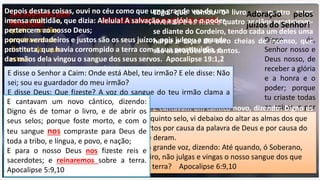 os vinte e
quatro anciãos
prostravam-se
diante do que
estava
assentado
sobre o trono,
e adoravam ao
que vive pelos
séculos dos
séculos; e
lançavam as
suas coroas
diante do
trono, dizendo:
Digno és,
Senhor nosso e
Deus nosso, de
receber a glória
e a honra e o
poder; porque
tu criaste todas
as coisas, e por
tua vontade
existiram e
foram criadas.
Apoc. 4:10,11
Logo que tomou o livro, os quatro seres
viventes e os vinte e quatro anciãos prostraram-
se diante do Cordeiro, tendo cada um deles uma
harpa e taças de ouro cheias de incenso, que
são as orações dos santos.
E cantavam um cântico novo, dizendo: Digno és
de tomar o livro, e de abrir os seus selos;
porque foste morto, e com o teu sangue
compraste para Deus homens de toda tribo, e
língua, e povo e nação; e para o nosso Deus os
fizeste reino, e sacerdotes; e eles reinarão sobre
a terra. Apocalipse 5:8,10
Adoração pelos seus atos de criação
Sua adoração pela
Redenção!
Depois destas coisas, ouvi no céu como que uma grande voz de uma
imensa multidão, que dizia: Aleluia! A salvação e a glória e o poder
pertencem ao nosso Deus;
porque verdadeiros e justos são os seus juízos, pois julgou a grande
prostituta, que havia corrompido a terra com a sua prostituição, e
das mãos dela vingou o sangue dos seus servos. Apocalipse 19:1,2
Adoração pelos
juízos do Senhor!
E disse o Senhor a Caim: Onde está Abel, teu irmão? E ele disse: Não
sei; sou eu guardador do meu irmão?
E disse Deus: Que fizeste? A voz do sangue do teu irmão clama a
mim desde a terra. Gênesis 4:9,10
Quando abriu o quinto selo, vi debaixo do altar as almas dos que
tinham sido mortos por causa da palavra de Deus e por causa do
testemunho que deram.
E clamaram com grande voz, dizendo: Até quando, ó Soberano,
santo e verdadeiro, não julgas e vingas o nosso sangue dos que
habitam sobre a terra? Apocalipse 6:9,10
E cantavam um novo cântico, dizendo:
Digno és de tomar o livro, e de abrir os
seus selos; porque foste morto, e com o
teu sangue nos compraste para Deus de
toda a tribo, e língua, e povo, e nação;
E para o nosso Deus nos fizeste reis e
sacerdotes; e reinaremos sobre a terra.
Apocalipse 5:9,10
 