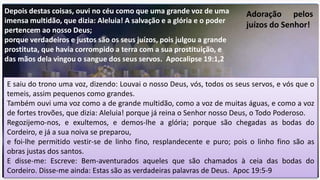 Depois destas coisas, ouvi no céu como que uma grande voz de uma
imensa multidão, que dizia: Aleluia! A salvação e a glória e o poder
pertencem ao nosso Deus;
porque verdadeiros e justos são os seus juízos, pois julgou a grande
prostituta, que havia corrompido a terra com a sua prostituição, e
das mãos dela vingou o sangue dos seus servos. Apocalipse 19:1,2
Adoração pelos
juízos do Senhor!
E saiu do trono uma voz, dizendo: Louvai o nosso Deus, vós, todos os seus servos, e vós que o
temeis, assim pequenos como grandes.
Também ouvi uma voz como a de grande multidão, como a voz de muitas águas, e como a voz
de fortes trovões, que dizia: Aleluia! porque já reina o Senhor nosso Deus, o Todo Poderoso.
Regozijemo-nos, e exultemos, e demos-lhe a glória; porque são chegadas as bodas do
Cordeiro, e já a sua noiva se preparou,
e foi-lhe permitido vestir-se de linho fino, resplandecente e puro; pois o linho fino são as
obras justas dos santos.
E disse-me: Escreve: Bem-aventurados aqueles que são chamados à ceia das bodas do
Cordeiro. Disse-me ainda: Estas são as verdadeiras palavras de Deus. Apoc 19:5-9
 