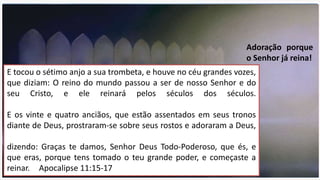 E tocou o sétimo anjo a sua trombeta, e houve no céu grandes vozes,
que diziam: O reino do mundo passou a ser de nosso Senhor e do
seu Cristo, e ele reinará pelos séculos dos séculos.
E os vinte e quatro anciãos, que estão assentados em seus tronos
diante de Deus, prostraram-se sobre seus rostos e adoraram a Deus,
dizendo: Graças te damos, Senhor Deus Todo-Poderoso, que és, e
que eras, porque tens tomado o teu grande poder, e começaste a
reinar. Apocalipse 11:15-17
Adoração porque
o Senhor já reina!
 