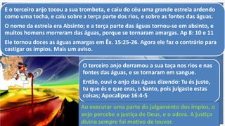 O terceiro anjo derramou a sua taça nos rios e nas
fontes das águas, e se tornaram em sangue.
Então, ouvi o anjo das águas dizendo: Tu és justo,
tu que és e que eras, o Santo, pois julgaste estas
coisas; Apocalipse 16:4-5
E o terceiro anjo tocou a sua trombeta, e caiu do céu uma grande estrela ardendo
como uma tocha, e caiu sobre a terça parte dos rios, e sobre as fontes das águas.
O nome da estrela era Absinto; e a terça parte das águas tornou-se em absinto, e
muitos homens morreram das águas, porque se tornaram amargas. Ap 8: 10 e 11
Ele tornou doces as águas amargas em Êx. 15:25-26. Agora ele faz o contrário para
castigar os ímpios. Mais um aviso.
Ao executar uma parte do julgamento dos ímpios, o
anjo percebe a justiça de Deus, e o adora. A justiça
divina sempre foi motivo de louvor.
 