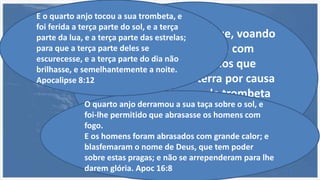 E olhei, e ouvi uma que, voando
pelo meio do céu, dizia com
grande voz: ai, ai, ai dos que
habitam sobre a terra por causa
dos outros toques de trombeta
dos três anjos que ainda vão
tocar. Apoc 8:13
O quarto anjo derramou a sua taça sobre o sol, e
foi-lhe permitido que abrasasse os homens com
fogo.
E os homens foram abrasados com grande calor; e
blasfemaram o nome de Deus, que tem poder
sobre estas pragas; e não se arrependeram para lhe
darem glória. Apoc 16:8
E o quarto anjo tocou a sua trombeta, e
foi ferida a terça parte do sol, e a terça
parte da lua, e a terça parte das estrelas;
para que a terça parte deles se
escurecesse, e a terça parte do dia não
brilhasse, e semelhantemente a noite.
Apocalipse 8:12
 