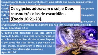O quinto anjo derramou a sua taça sobre o
trono da besta, e o seu reino se fez tenebroso;
e os homens mordiam de dor as suas línguas.
E por causa das suas dores, e por causa das
suas chagas, blasfemaram o Deus do céu; e
não se arrependeram das suas obras.
Apoc 16:10-11
E o quinto anjo tocou a sua trombeta, e vi uma estrela que do céu caiu na terra; e
foi-lhe dada a chave do poço do abismo.
E abriu o poço do abismo, e subiu fumaça do poço, como a fumaça de uma grande
fornalha, e com a fumaça do poço escureceu-se o sol e o ar.
E da fumaça vieram gafanhotos sobre a terra; e foi-lhes dado poder, como o poder
que têm os escorpiões da terra.
E foi-lhes dito que não fizessem dano à erva da terra, nem a verdura alguma, nem a
árvore alguma, mas somente aos homens que não têm nas suas testas o selo de
Deus. Apocalipse 9:1-4
Os egípcios adoravam o sol, e Deus
causou três dias de escuridão .
(Êxodo 10:21-23).
 