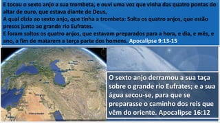E tocou o sexto anjo a sua trombeta, e ouvi uma voz que vinha das quatro pontas do
altar de ouro, que estava diante de Deus,
A qual dizia ao sexto anjo, que tinha a trombeta: Solta os quatro anjos, que estão
presos junto ao grande rio Eufrates.
E foram soltos os quatro anjos, que estavam preparados para a hora, e dia, e mês, e
ano, a fim de matarem a terça parte dos homens. Apocalipse 9:13-15
O sexto anjo derramou a sua taça
sobre o grande rio Eufrates; e a sua
água secou-se, para que se
preparasse o caminho dos reis que
vêm do oriente. Apocalipse 16:12
 