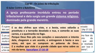O Juízo Contra a Babilônia
Cap 07 - Os juízos da tribulação
A igreja professante incrédula entrou no período
tribulacional e dela surgiu um grande sistema religioso,
dominado pela grande meretriz.
O sistema é caracterizado como
uma meretriz (Ap 17.1,2,15,16)
É um condutor de negócios
eclesiásticos (Ap 17.2,5)
É um condutor de negócios
políticos (Ap 17.3) Torna-se
muito rico e influente.
Representa uma fase do
desenvolvimento da
cristandade que até
agora não foi revelada
(Ap 17.5) e por isso é
chamada "mistério".
É o grande perseguidor
dos santos (Ap 17.6).
sistema é organizado
mundialmente (Ap 17.15)
O sistema será destruído pela besta, o cabeça da aliança romana,
a fim de que sua supremacia não seja ameaçada (Ap 17.16,17).
E os dez chifres que viste, e a besta, estes odiarão a
prostituta e a tornarão desolada e nua, e comerão as suas
carnes, e a queimarão no fogo.
Porque Deus lhes pôs nos corações o executarem o intento
dele, chegarem a um acordo, e entregarem à besta o seu
reino, até que se cumpram as palavras de Deus.
E a mulher que viste é a grande cidade que reina sobre os
reis da terra. Apocalipse 17:16-18
 