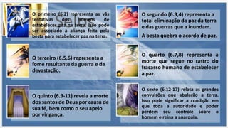 Selos
O primeiro (6.2) representa as vãs
tentativas dos homens de
estabelecer paz na terra. Isso pode
ser associado à aliança feita pela
besta para estabelecer paz na terra.
O segundo (6.3,4) representa a
total eliminação da paz da terra
e das guerras que a inundam.
A besta quebra o acordo de paz.
O terceiro (6.5,6) representa a
fome resultante da guerra e da
devastação.
O quarto (6.7,8) representa a
morte que segue no rastro do
fracasso humano de estabelecer
a paz.
O quinto (6.9-11) revela a morte
dos santos de Deus por causa de
sua fé, bem como o seu apelo
por vingança.
O sexto (6.12-17) relata as grandes
convulsões que abalarão a terra.
Isso pode significar a condição em
que toda a autoridade e poder
perdem seu controle sobre o
homem e reina a anarquia.
 