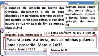 Trombetas Julgamentos Taças
₁ 8:7 A terra 16:1-2
₂ 8:8-9 O mar 16:3
₃ 8:10-11 Os rios 16:4-7
₄ 8:12-13 O sol 16:8-9
₅ 9:1-4 A humanidade 16:10-11
₆ 9:13-21 Um exército 16:12-16
₇ 11:15-19 Nações iradas 16:17-21
Então aparecerá no céu o sinal do
Filho do homem, e todas as tribos da
terra se lamentarão, e verão vir o
Filho do homem sobre as nuvens do
céu, com poder e grande glória.
Mateus 24:30
Logo depois da tribulação
daqueles dias, escurecerá o
sol, e a lua não dará a sua
luz; as estrelas cairão do céu
e os poderes dos céus serão
abalados. Mateus 24:29
Quando, porém, ouvirdes falar
em guerras e rumores de
guerras, não vos perturbeis;
forçoso é que assim aconteça:
mas ainda não é o fim.
Marcos 13:7
Pois se levantará nação contra
nação, e reino contra reino; e
haverá terremotos em diversos
lugares, e haverá fomes. Isso
será o princípio das dores.
Marcos 13:8
E estando ele sentado no Monte das
Oliveiras, chegaram-se a ele os seus
discípulos em particular, dizendo: Declara-
nos quando serão essas coisas, e que sinal
haverá da tua vinda e do fim do mundo.
Mateus 24:3
Passará o céu e a terra, mas as minhas palavras
jamais passarão. Mateus 24:35
 