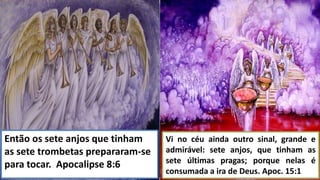 Então os sete anjos que tinham
as sete trombetas prepararam-se
para tocar. Apocalipse 8:6
Vi no céu ainda outro sinal, grande e
admirável: sete anjos, que tinham as
sete últimas pragas; porque nelas é
consumada a ira de Deus. Apoc. 15:1
 