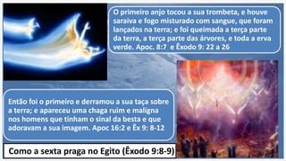 O primeiro anjo tocou a sua trombeta, e houve
saraiva e fogo misturado com sangue, que foram
lançados na terra; e foi queimada a terça parte
da terra, a terça parte das árvores, e toda a erva
verde. Apoc. 8:7 e Êxodo 9: 22 a 26
Então foi o primeiro e derramou a sua taça sobre
a terra; e apareceu uma chaga ruim e maligna
nos homens que tinham o sinal da besta e que
adoravam a sua imagem. Apoc 16:2 e Êx 9: 8-12
Como a sexta praga no Egito (Êxodo 9:8-9)
 