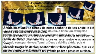 As profecias do Milênio
Capítulo 13 - O plano do reino na presente era
II. O Reino Teocrático Instituído na Segunda Vinda
Ap 14: 6 e 7
E vi outro anjo voando pelo meio do céu, e tinha um evangelho
eterno para pregar aos que se assentam sobre a terra, e a cada
nação, e tribo, e língua, e povo
Dizendo com grande voz: Temei a Deus e dai-lhe glória, pois é
chegada a hora do seu juízo; e adorai aquele que fez o céu, e a
terra, e o mar, e as fontes das águas.
Ap 11.15-17 O
O reino do mundo se tornou de nosso Senhor e do seu Cristo, e ele
reinará pelos séculos dos séculos.
E os vinte e quatro anciãos que se encontram sentados no seu trono,
diante de Deus, prostraram-se sobre os seus rostos e adoraram a
Deus,
dizendo: Graças te damos, Senhor Deus, Todo-poderoso, que és e
que eras, porque assumiste o teu grande poder e passaste a reinar.
 