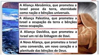 7)Finalmente:
Ele é indispensável para uma
manifestação completa da
glória de Cristo no reino sobre o
qual Ele governa.A honra, a majestade e o poder de Deus estão
imediatamente relacionadas a essa restauração; caso
contrário, será dito que o Todo-Poderoso iniciou uma
obra que, por causa do homem, não pôde completar.
Essa é uma teocracia de fato e de direito, pois
nesse reino organizado encontramos a idéia
teocrática — a idéia divina do governo perfeito —
totalmente consumada.
Restaurar e manifestar a união original existente entre o
natural e o sobrenatural, a Bíblia termina com esse reino em
tal acordo.
O reino será estabelecido para que o homem e a natureza
sejam afortunadamente resgatados da maldição imposta
pelo pecado, sob o qual ambos sofrem e gemem.
O homem será colocado sob as circunstâncias ideais.
Satanás estará preso, e toda necessidade suprida, sendo
demonstrado que o homem tem uma natureza decaída,
pecaminosa, é corrupto e digno de julgamento.
A Aliança Palestina, que prometeu a
Israel a ocupação da terra e bênçãos
nessa ocupação.
A Aliança Abraâmica, que prometeu a
Israel posse da terra, eternidade
como nação e bênçãos universais.
A Aliança Davídica, que prometeu a
Israel um rei da linhagem de Davi.
A Nova Aliança, que prometeu a Israel
uma conversão, um novo coração e a
plenitude das bênçãos de Deus.
 