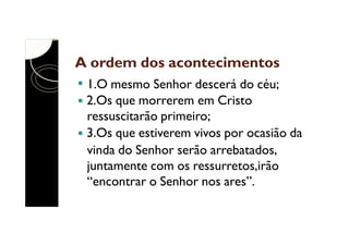 A ordem dos acontecimentos
1.O mesmo Senhor descerá do céu;
2.Os que morrerem em Cristo
ressuscitarão primeiro;
3.Os que estiverem vivos por ocasião da
vinda do Senhor serão arrebatados,
juntamente com os ressurretos,irão
“encontrar o Senhor nos ares”.

 