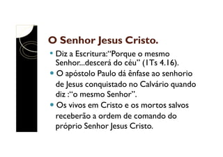 O Senhor Jesus Cristo.
Diz a Escritura:“Porque o mesmo
Senhor...descerá do céu” (1Ts 4.16).
O apóstolo Paulo dá ênfase ao senhorio
de Jesus conquistado no Calvário quando
diz :“o mesmo Senhor”.
Os vivos em Cristo e os mortos salvos
receberão a ordem de comando do
próprio Senhor Jesus Cristo.

 