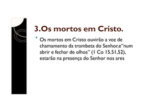 3.Os mortos em Cristo.
Os mortos em Cristo ouvirão a voz de
chamamento da trombeta do Senhor,e“num
abrir e fechar de olhos” (1 Co 15.51,52),
estarão na presença do Senhor nos ares

 