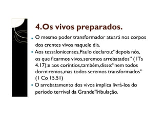 4.Os vivos preparados.
O mesmo poder transformador atuará nos corpos
dos crentes vivos naquele dia.
Aos tessalonicenses,Paulo declarou:“depois nós,
os que ficarmos vivos,seremos arrebatados” (1Ts
4.17);e aos coríntios,também,disse:“nem todos
dormiremos,mas todos seremos transformados”
(1 Co 15.51)
O arrebatamento dos vivos implica livrá-los do
período terrível da GrandeTribulação.

 