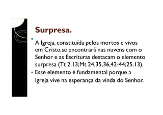 Surpresa.
A Igreja, constituída pelos mortos e vivos
em Cristo,se encontrará nas nuvens com o
Senhor e as Escrituras destacam o elemento
surpresa (Tt 2.13;Mt 24.35,36,42-44;25.13).
Esse elemento é fundamental porque a
Igreja vive na esperança da vinda do Senhor.

 