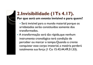 2.Invisibilidade (1Ts 4.17).
Por que será um evento invisível e para quem?
Será invisível para o mundo material porque os
arrebatados serão constituídos somente dos
transformados.
A transformação será tão rápida,que nenhum
instrumento cronológico terá condição de
perceber ou marcar o tempo.Quando o crente
conquistar esse corpo imaterial, a matéria perderá
totalmente sua força (1 Co 15.43,44,49,51,53).

 