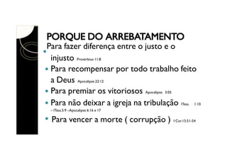 Para fazer diferença entre o justo e o
injusto Provérbios 11:8
Para recompensar por todo trabalho feito
a Deus Apocalipse.22:12
Para premiar os vitoriosos Apocalipse. 3:05
Para não deixar a igreja na tribulação ITess. 1:10
– ITess.5:9 –Apocalipse 6:16 e 17

Para vencer a morte ( corrupção )

I Cor.15:51-54

 