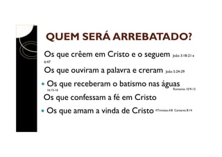 QUEM SERÁ ARREBATADO?
Os que crêem em Cristo e o seguem

João 3:18-21 e

6:47

Os que ouviram a palavra e creram

João 5:24-29

Os que receberam o batismo nas águas

Romanos 10:9-13

16:15-16

Os que confessam a fé em Cristo
Os que amam a vinda de Cristo

IITimóteo.4:8 Cantares 8:14

 