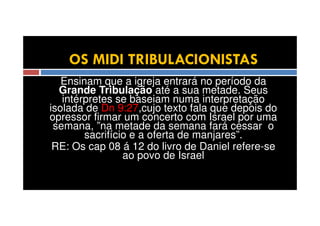 OS MIDI TRIBULACIONISTAS
Ensinam que a igreja entrará no período da
Grande Tribulação até a sua metade. Seus
intérpretes se baseiam numa interpretação
isolada de Dn 9:27,cujo texto fala que depois do
opressor firmar um concerto com Israel por uma
semana, ”na metade da semana fará cessar o
sacrifício e a oferta de manjares”.
RE: Os cap 08 á 12 do livro de Daniel refere-se
ao povo de Israel

 