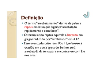 Definição
O termo“arrebatamento” deriva da palavra
raptus em latim,que significa“arrebatado
rapidamente e com força”.
O termo latino raptus equivale a harpazo em
grego,traduzido por“arrebatado” em 4.17.
Esse evento,descrito em 1Co 15,refere-se à
ocasião em que a igreja do Senhor será
arrebatada da terra para encontrar-se com Ele
nos ares.

 