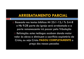 ARREBATAMENTO PARCIAL
Baseado nos textos bíblicos Mt 25:1-13; I Ts 5:4-8
e Hb 9:28 parte da igreja será arrebatada e a
parte remanescente irá passar pela Tribulação
Refutação: estes teólogos acabam dando maior
valor às obras e diminuem o sacrifício expiatório de
Cristo, ou seja Cristo PAGOU COMPLETAMENTE o
preço dos nossos pecados

 