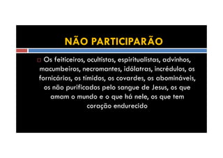 NÃO PARTICIPARÃO
Os feiticeiros, ocultistas, espiritualistas, advinhos,
macumbeiros, necromantes, idólatras, incrédulos, os
fornicários, os tímidos, os covardes, os abomináveis,
os não purificados pelo sangue de Jesus, os que
amam o mundo e o que há nele, os que tem
coração endurecido

 