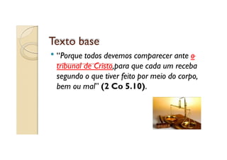 Texto base
“Porque todos devemos comparecer ante o
tribunal de Cristo,para que cada um receba
segundo o que tiver feito por meio do corpo,
bem ou mal” (2 Co 5.10).

 