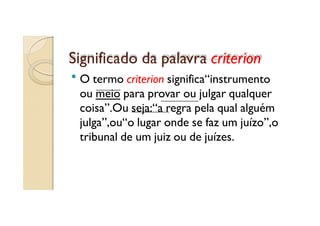 Significado da palavra criterion
O termo criterion significa“instrumento
ou meio para provar ou julgar qualquer
coisa”.Ou seja:“a regra pela qual alguém
julga”,ou“o lugar onde se faz um juízo”,o
tribunal de um juiz ou de juízes.

 