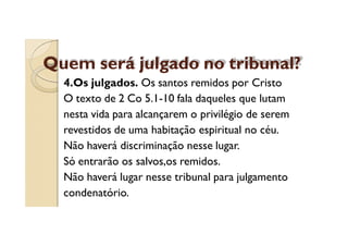Quem será julgado no tribunal?
4.Os julgados. Os santos remidos por Cristo
O texto de 2 Co 5.1-10 fala daqueles que lutam
nesta vida para alcançarem o privilégio de serem
revestidos de uma habitação espiritual no céu.
Não haverá discriminação nesse lugar.
Só entrarão os salvos,os remidos.
Não haverá lugar nesse tribunal para julgamento
condenatório.

 