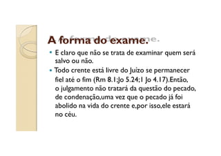 A forma do exame.
E claro que não se trata de examinar quem será
salvo ou não.
Todo crente está livre do Juízo se permanecer
fiel até o fim (Rm 8.1;Jo 5.24;1 Jo 4.17).Então,
o julgamento não tratará da questão do pecado,
de condenação,uma vez que o pecado já foi
abolido na vida do crente e,por isso,ele estará
no céu.

 