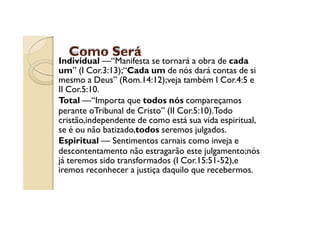 Como Será

Individual —“Manifesta se tornará a obra de cada
um” (I Cor.3:13);“Cada um de nós dará contas de si
mesmo a Deus” (Rom.14:12);veja também I Cor.4:5 e
II Cor.5:10.
Total —“Importa que todos nós compareçamos
perante oTribunal de Cristo” (II Cor.5:10).Todo
cristão,independente de como está sua vida espiritual,
se é ou não batizado,todos seremos julgados.
Espiritual — Sentimentos carnais como inveja e
descontentamento não estragarão este julgamento;nós
já teremos sido transformados (I Cor.15:51-52),e
iremos reconhecer a justiça daquilo que recebermos.

 