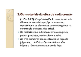 2.Os materiais da obra de cada crente
(1 Co 3.12). O apóstolo Paulo mencionou seis
diferentes materiais que,figurativamente,
representam os elementos que empregamos na
construção de nossa vida cristã.
Os materiais são indicados como ouro,prata,
pedras preciosas,madeira,feno e palha.
Os três primeiros são resistentes ao fogo do
julgamento de Cristo.Os três últimos são
frágeis e não resistem ao juízo de fogo.

 