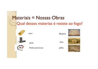 Materiais = Nossas Obras
Qual desses materias é resiste ao fogo?
ouro

prata
Pedras preciosas

Madeira

feno
palha

 